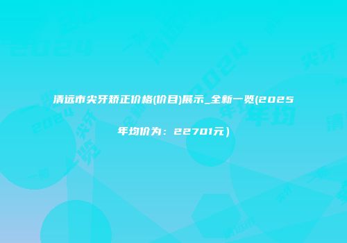 清远市尖牙矫正价格(价目)展示_全新一览(2025年均价为：22701元）