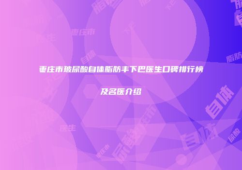 枣庄市玻尿酸自体脂肪丰下巴医生口碑排行榜及名医介绍