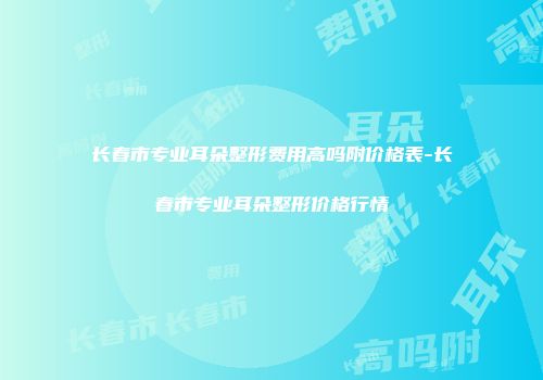 长春市专业耳朵整形费用高吗附价格表-长春市专业耳朵整形价格行情