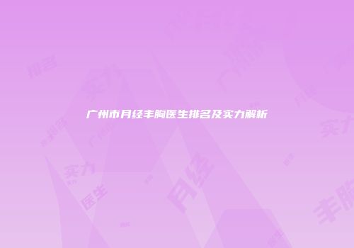 广州市月经丰胸医生排名及实力解析