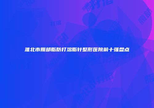 淮北市腹部脂肪打溶脂针整形医院前十强盘点