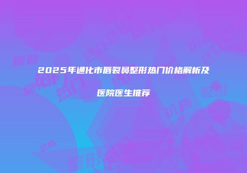 2025年通化市唇裂鼻整形热门价格解析及医院医生推荐