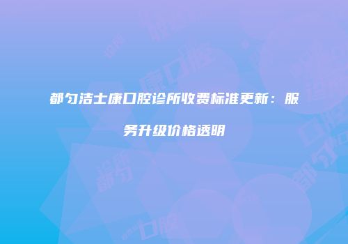 都匀洁士康口腔诊所收费标准更新：服务升级价格透明