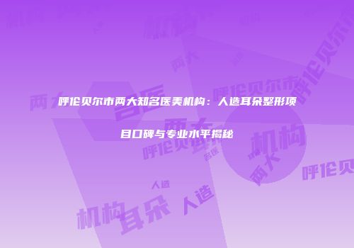 呼伦贝尔市两大知名医美机构：人造耳朵整形项目口碑与专业水平揭秘