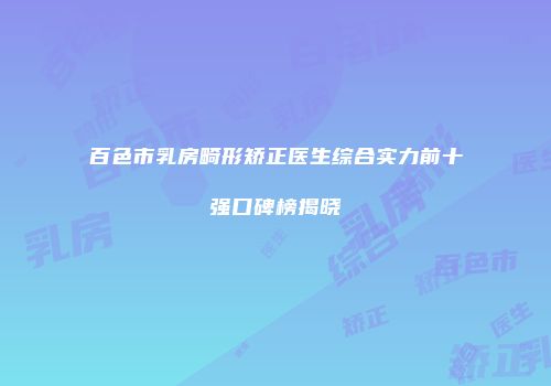 百色市乳房畸形矫正医生综合实力前十强口碑榜揭晓