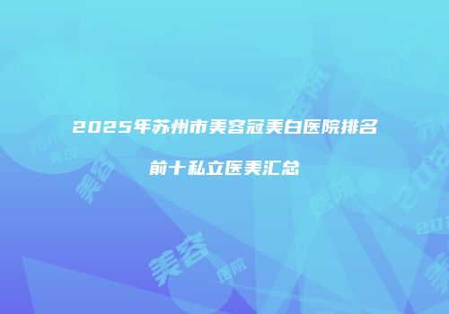 2025年苏州市美容冠美白医院排名前十私立医美汇总