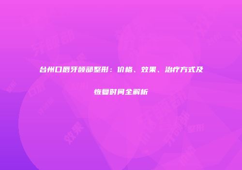 台州口唇牙颌部整形：价格、效果、治疗方式及恢复时间全解析