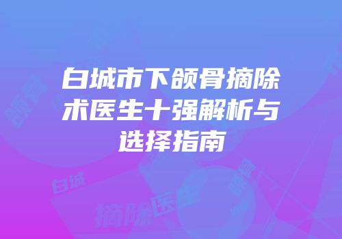 白城市下颌骨摘除术医生十强解析与选择指南