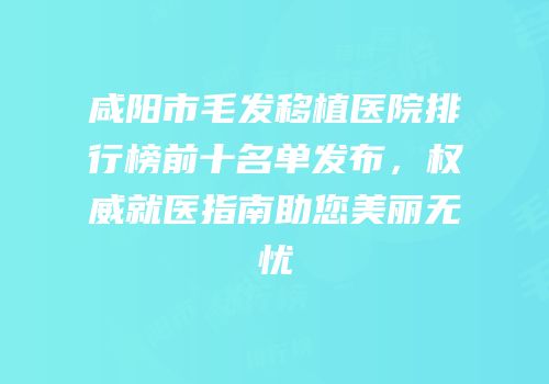 咸阳市毛发移植医院排行榜前十名单发布，权威就医指南助您美丽无忧