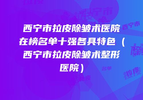 西宁市拉皮除皱术医院在榜名单十强各具特色（西宁市拉皮除皱术整形医院）