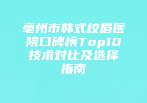 亳州市韩式纹眉医院口碑榜Top10技术对比及选择指南