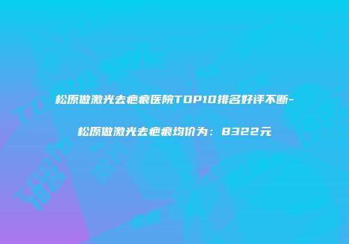 松原做激光去疤痕医院TOP10排名好评不断-松原做激光去疤痕均价为：8322元