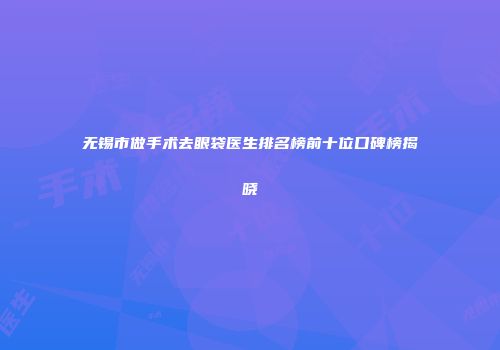 无锡市做手术去眼袋医生排名榜前十位口碑榜揭晓