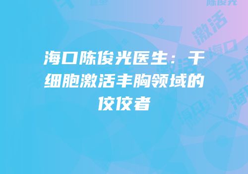 海口陈俊光医生：干细胞激活丰胸领域的佼佼者