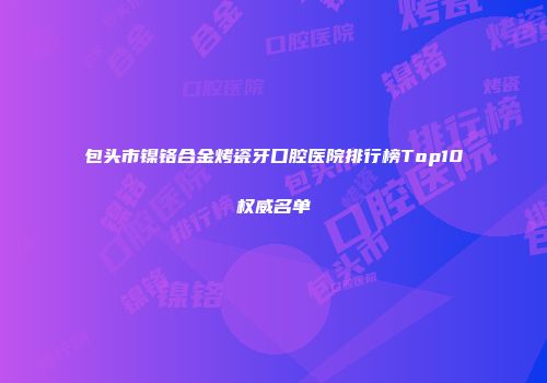 包头市镍铬合金烤瓷牙口腔医院排行榜Top10权威名单