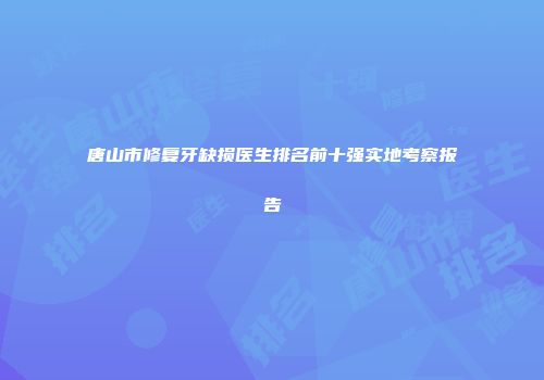 唐山市修复牙缺损医生排名前十强实地考察报告