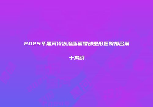 2025年黑河冷冻溶脂瘦腰部整形医院排名前十揭晓