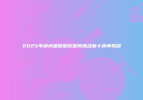 2025年郴州吸脂整形医院排名前十榜单揭晓