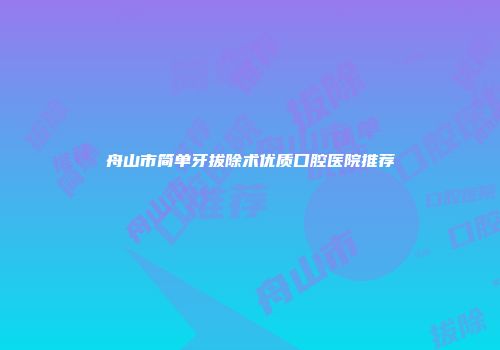 舟山市简单牙拔除术优质口腔医院推荐