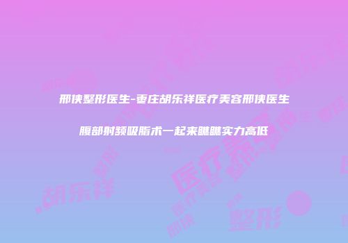 邢侠整形医生-枣庄胡乐祥医疗美容邢侠医生腹部射频吸脂术一起来瞧瞧实力高低