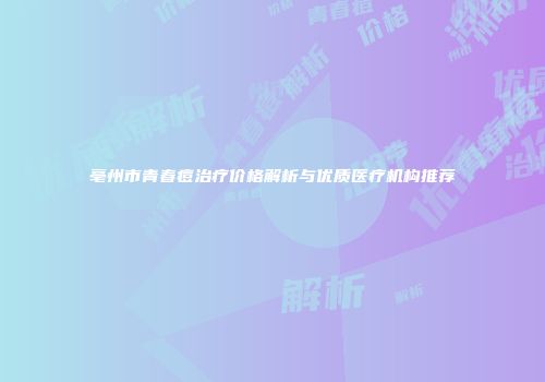 亳州市青春痘治疗价格解析与优质医疗机构推荐