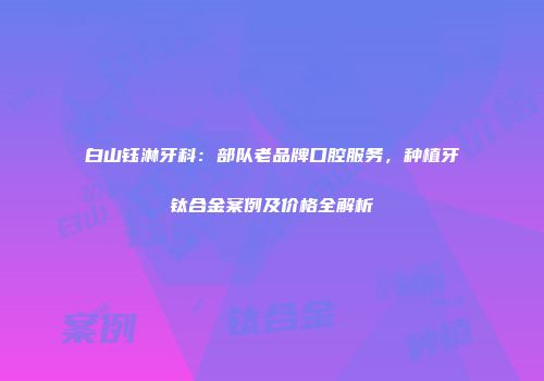 白山钰淋牙科：部队老品牌口腔服务，种植牙钛合金案例及价格全解析