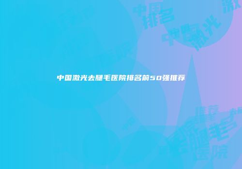 中国激光去腿毛医院排名前50强推荐