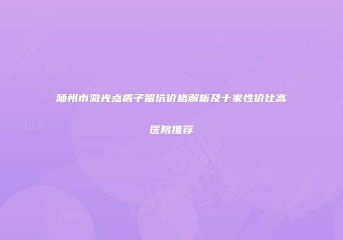 随州市激光点痦子留坑价格解析及十家性价比高医院推荐