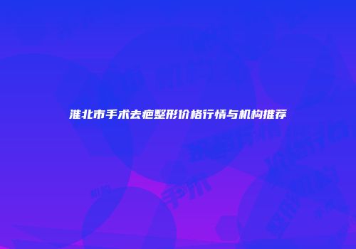 淮北市手术去疤整形价格行情与机构推荐