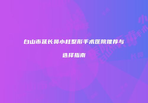 白山市延长鼻小柱整形手术医院推荐与选择指南