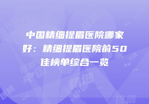 中国精细提眉医院哪家好：精细提眉医院前50佳榜单综合一览