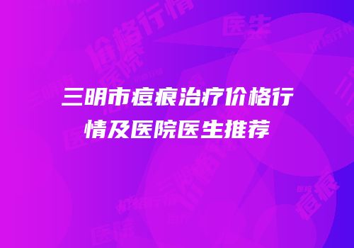 三明市痘痕治疗价格行情及医院医生推荐