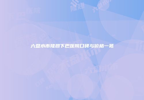 六盘水市隆翘下巴医院口碑与价格一览