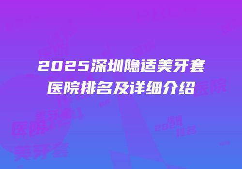 2025深圳隐适美牙套医院排名及详细介绍