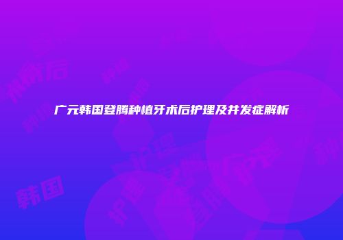 广元韩国登腾种植牙术后护理及并发症解析