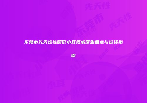 东莞市先天性性畸形小耳权威医生盘点与选择指南
