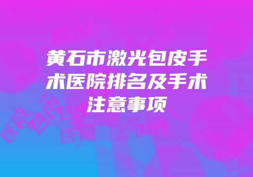 黄石市激光包皮手术医院排名及手术注意事项