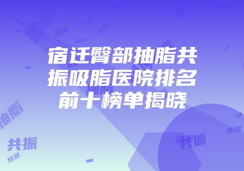 宿迁臀部抽脂共振吸脂医院排名前十榜单揭晓