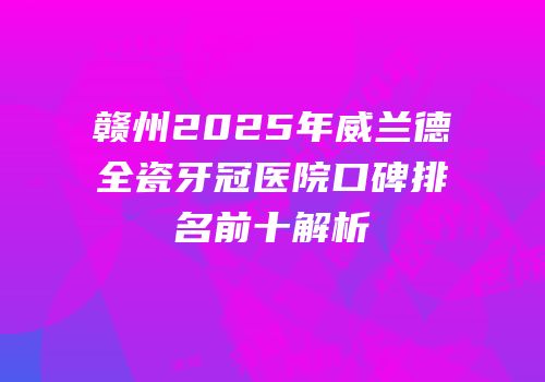 赣州2025年威兰德全瓷牙冠医院口碑排名前十解析