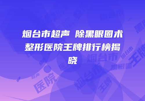 烟台市超声袪除黑眼圈术整形医院王牌排行榜揭晓
