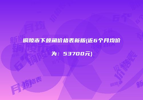 铜陵市下颌角价格表新版(近6个月均价为：53700元)