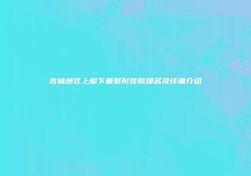 吉林地区上脸下垂整形医院排名及详细介绍