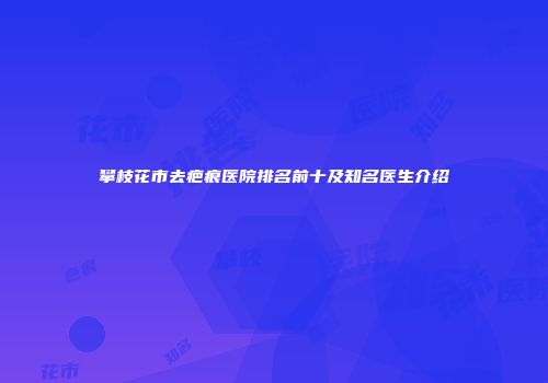 攀枝花市去疤痕医院排名前十及知名医生介绍