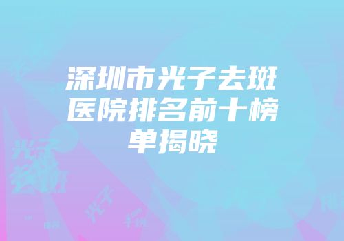 深圳市光子去斑医院排名前十榜单揭晓