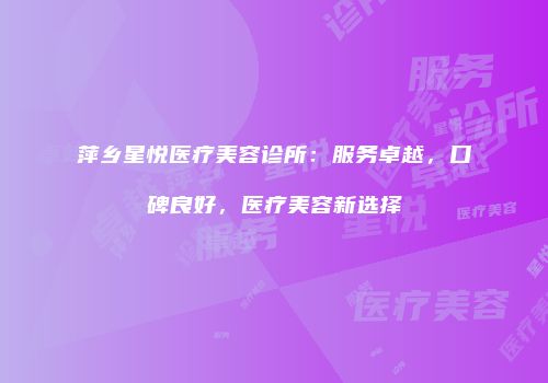 萍乡星悦医疗美容诊所：服务卓越，口碑良好，医疗美容新选择