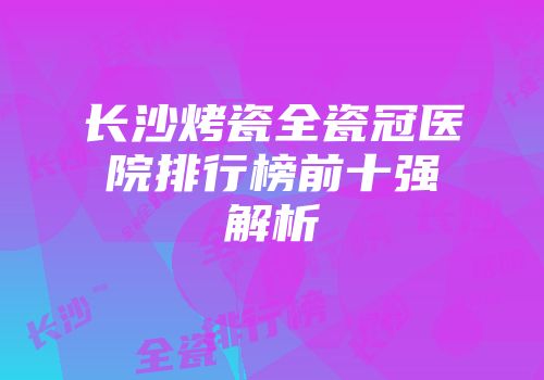 长沙烤瓷全瓷冠医院排行榜前十强解析