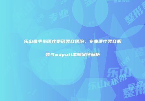 乐山金手指医疗整形美容医院：专业医疗美容服务与maputi丰胸案例解析