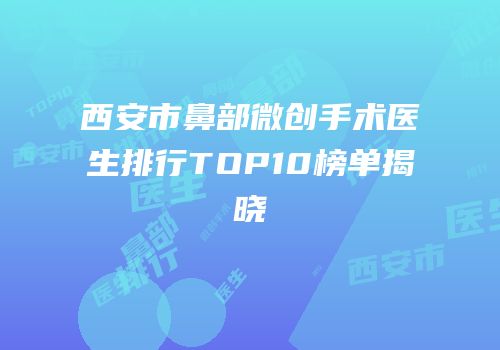 西安市鼻部微创手术医生排行TOP10榜单揭晓