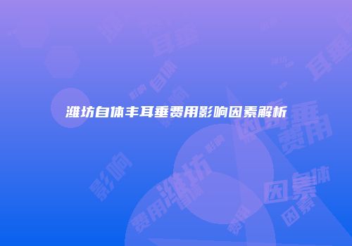 潍坊自体丰耳垂费用影响因素解析