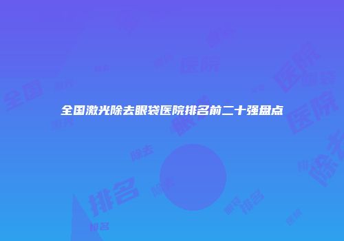 全国激光除去眼袋医院排名前二十强盘点